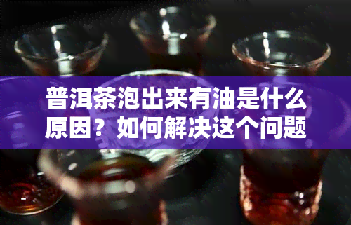 普洱茶泡出来有油是什么原因？如何解决这个问题？