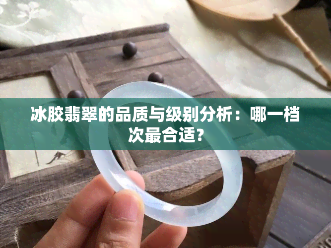 冰胶翡翠的品质与级别分析：哪一档次最合适？