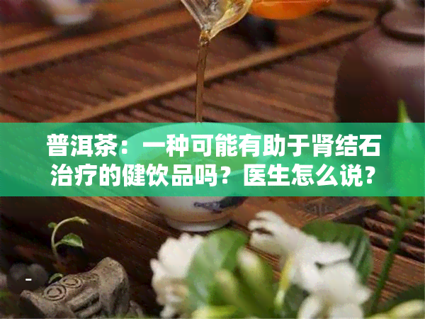 普洱茶：一种可能有助于肾结石治疗的健饮品吗？医生怎么说？