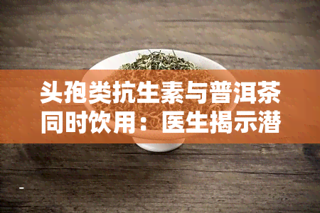 头孢类抗生素与普洱茶同时饮用：医生揭示潜在风险与禁忌