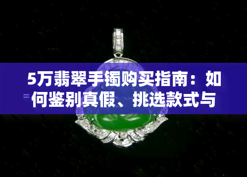 5万翡翠手镯购买指南：如何鉴别真假、挑选款式与保养方法一应俱全