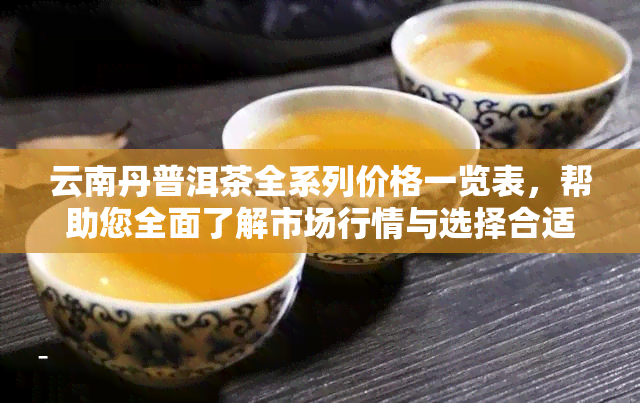 云南丹普洱茶全系列价格一览表，帮助您全面了解市场行情与选择合适的茶叶