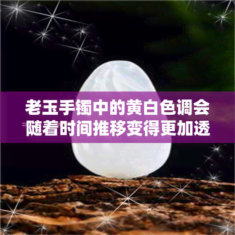 老玉手镯中的黄白色调会随着时间推移变得更加透明吗？