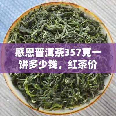 感恩普洱茶357克一饼多少钱，红茶价格，茶叶斤价，单价