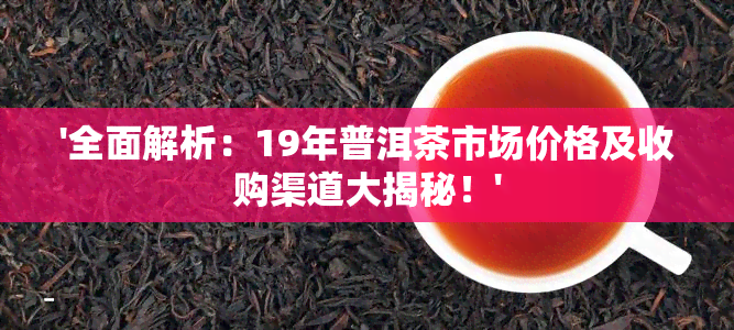 '全面解析：19年普洱茶市场价格及收购渠道大揭秘！'