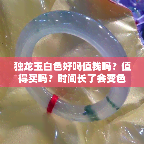 独龙玉白色好吗值钱吗？值得买吗？时间长了会变色吗？