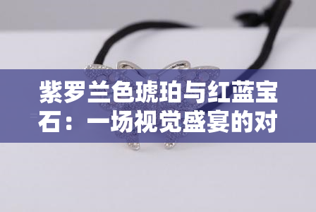 紫罗兰色琥珀与红蓝宝石：一场视觉盛宴的对比研究