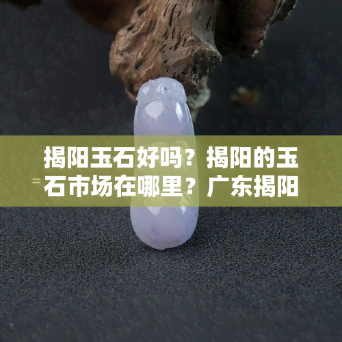 揭阳玉石好吗？揭阳的玉石市场在哪里？广东揭阳玉石场在哪里？