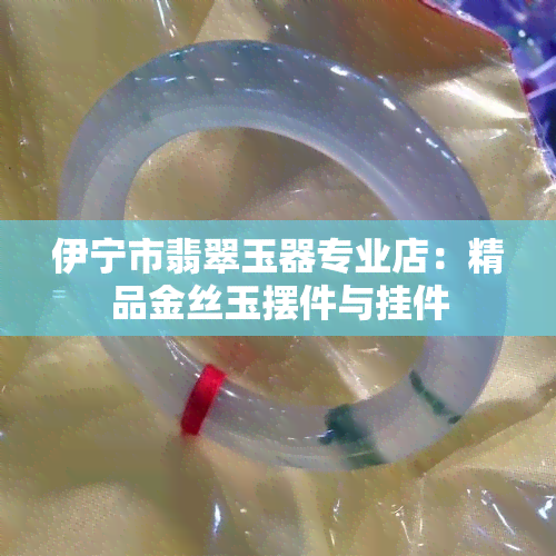 伊宁市翡翠玉器专业店：精品金丝玉摆件与挂件