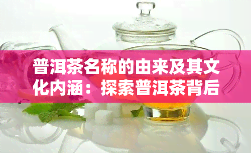 普洱茶名称的由来及其文化内涵：探索普洱茶背后的故事和意义