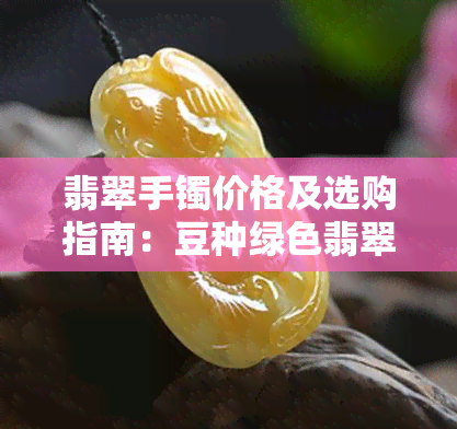 翡翠手镯价格及选购指南：豆种绿色翡翠款式分析与比较