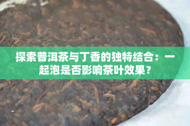 探索普洱茶与丁香的独特结合：一起泡是否影响茶叶效果？