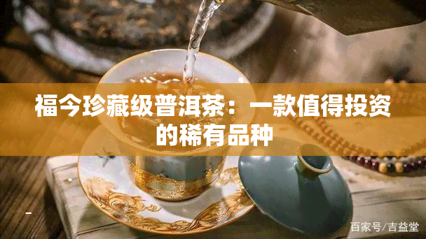 福今珍藏级普洱茶：一款值得投资的稀有品种