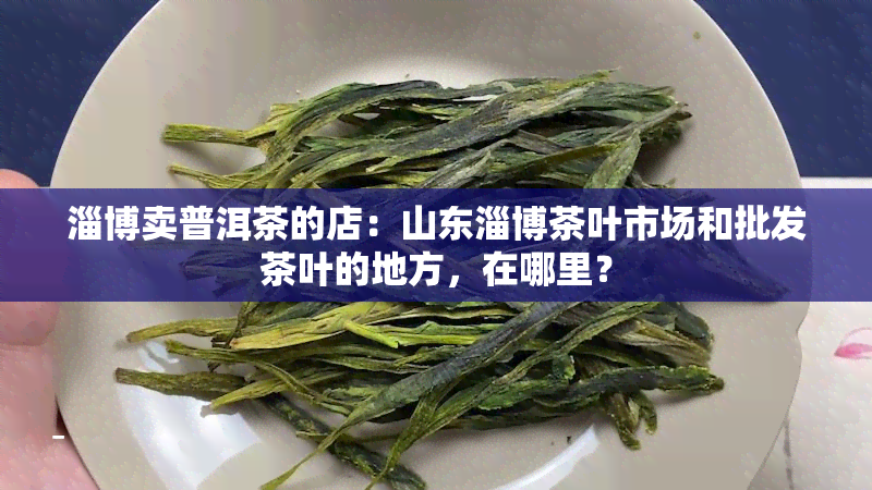 淄博卖普洱茶的店：山东淄博茶叶市场和批发茶叶的地方，在哪里？