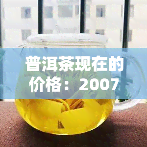 普洱茶现在的价格：2007年生普洱、XXXX年普洱价格汇总