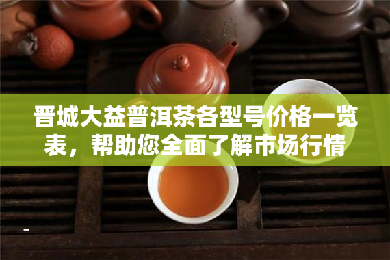晋城大益普洱茶各型号价格一览表，帮助您全面了解市场行情