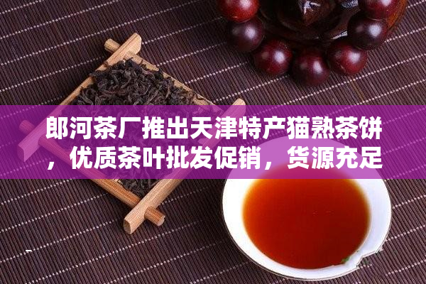 郎河茶厂推出天津特产猫熟茶饼，优质茶叶批发促销，货源充足