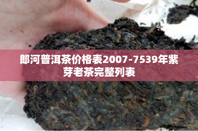 郎河普洱茶价格表2007-7539年紫芽老茶完整列表