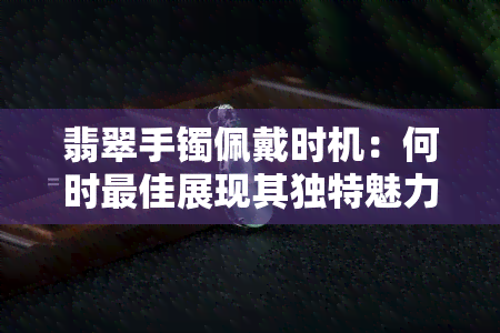 翡翠手镯佩戴时机：何时更佳展现其独特魅力？