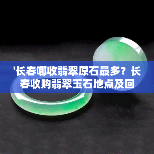 '长春哪收翡翠原石最多？长春收购翡翠玉石地点及回收信息全解！'