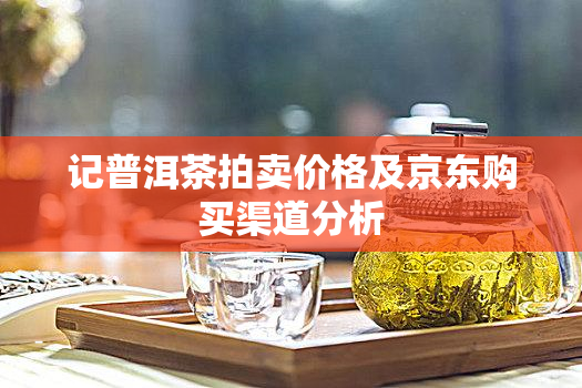 记普洱茶拍卖价格及京东购买渠道分析