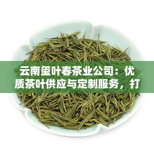 云南玺叶春茶业公司：优质茶叶供应与定制服务，打造您的专属茶品体验