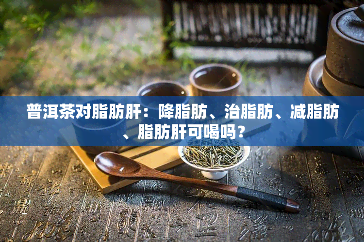 普洱茶对脂肪肝：降脂肪、治脂肪、减脂肪、脂肪肝可喝吗？