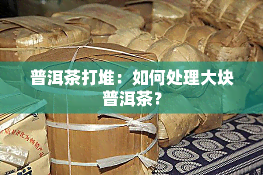 普洱茶打堆：如何处理大块普洱茶？