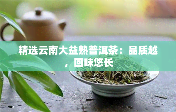 精选云南大益熟普洱茶：品质越，回味悠长