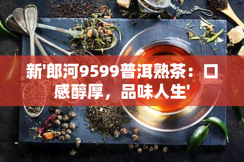 新'郎河9599普洱熟茶：口感醇厚，品味人生'