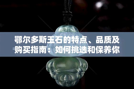 鄂尔多斯玉石的特点、品质及购买指南：如何挑选和保养你的鄂尔多斯玉石？