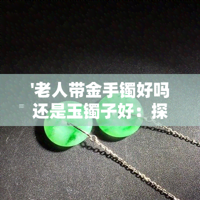 '老人带金手镯好吗还是玉镯子好：探讨老人佩戴金手镯与玉镯的适宜性'