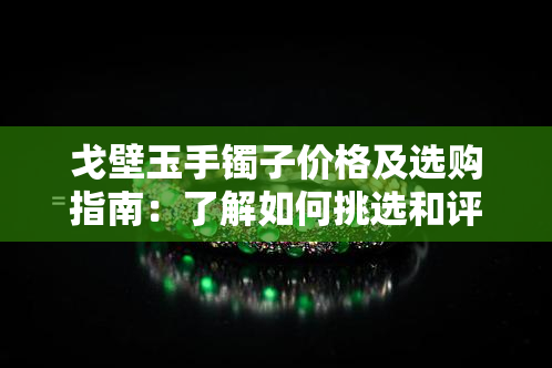 戈壁玉手镯子价格及选购指南：了解如何挑选和评估戈壁玉手镯的品质和价值