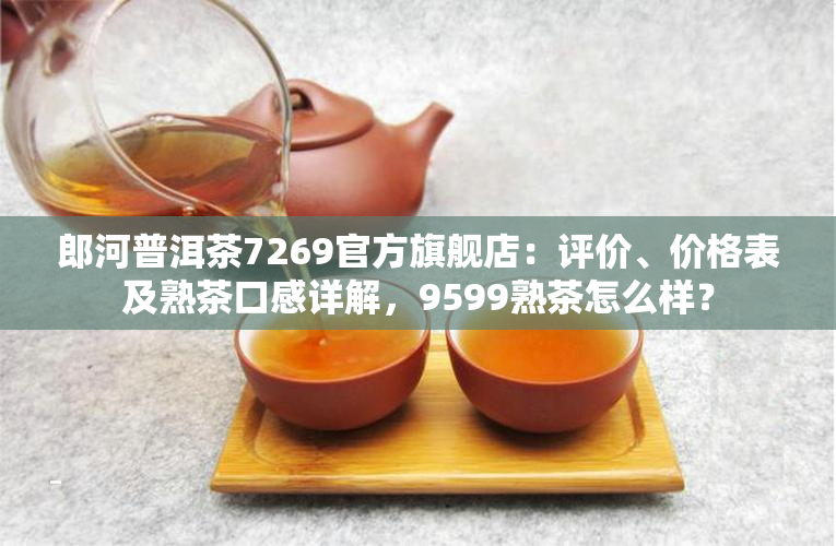 郎河普洱茶7269官方旗舰店：评价、价格表及熟茶口感详解，9599熟茶怎么样？