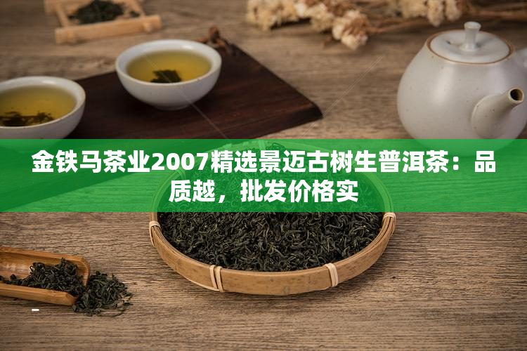 金铁马茶业2007精选景迈古树生普洱茶：品质越，批发价格实