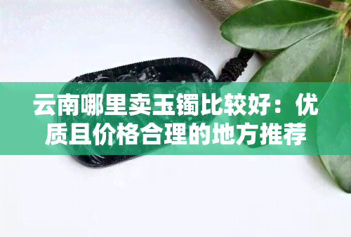 云南哪里卖玉镯比较好：优质且价格合理的地方推荐