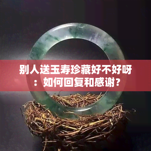 别人送玉寿珍藏好不好呀：如何回复和感谢？