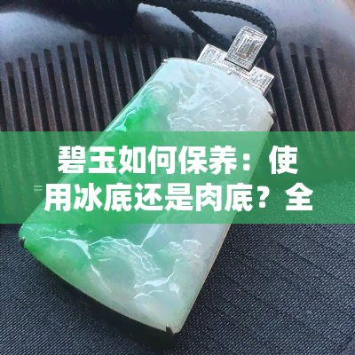 碧玉如何保养：使用冰底还是肉底？全面解答您的疑问和选择建议