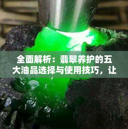 全面解析：翡翠养护的五大油品选择与使用技巧，让你的翡翠永葆光彩