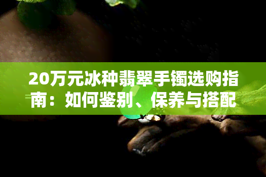 20万元冰种翡翠手镯选购指南：如何鉴别、保养与搭配，让你轻松成为珠宝专家