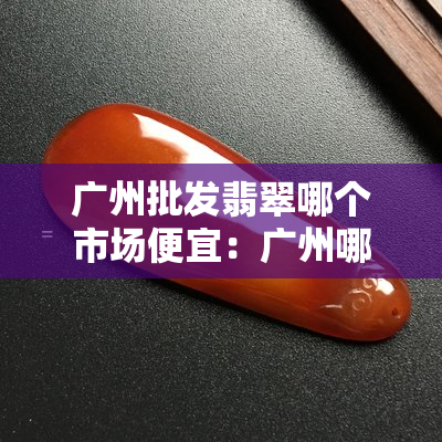 广州批发翡翠哪个市场便宜：广州哪个市场翡翠价格低且质量好？