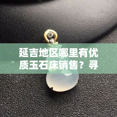 延吉地区哪里有优质玉石床销售？寻找购买玉石床的更佳地点和商家