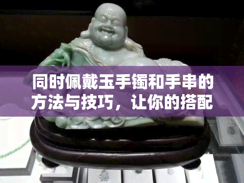 同时佩戴玉手镯和手串的方法与技巧，让你的搭配更加完美