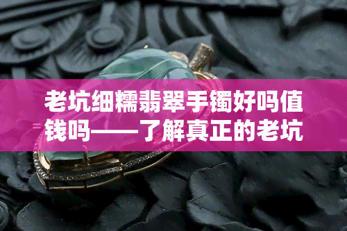 老坑细糯翡翠手镯好吗值钱吗——了解真正的老坑翡翠手镯价值与品质