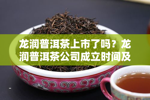 龙润普洱茶上市了吗？龙润普洱茶公司成立时间及产品评价