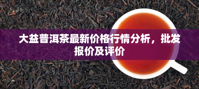 大益普洱茶最新价格行情分析，批发报价及评价