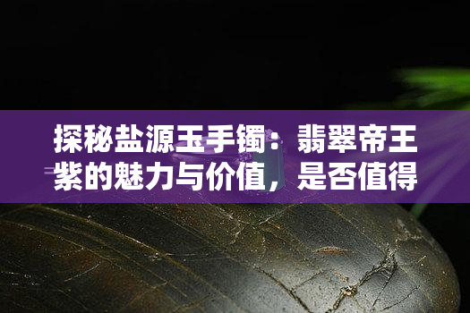 探秘盐源玉手镯：翡翠帝王紫的魅力与价值，是否值得购买？