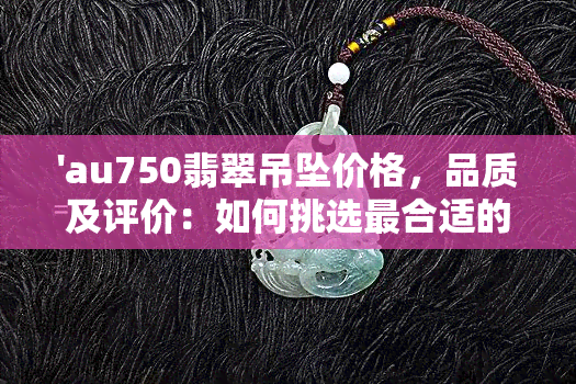 'au750翡翠吊坠价格，品质及评价：如何挑选最合适的金au750翡翠手链？'