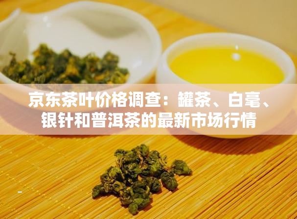 京东茶叶价格调查：罐茶、白毫、银针和普洱茶的最新市场行情