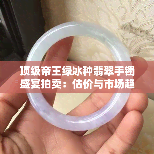 顶级帝王绿冰种翡翠手镯盛宴拍卖：估价与市场趋势深度解析